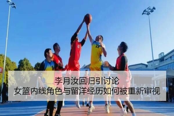 李月汝回归引讨论 女篮内线角色与留洋经历如何被重新审视
